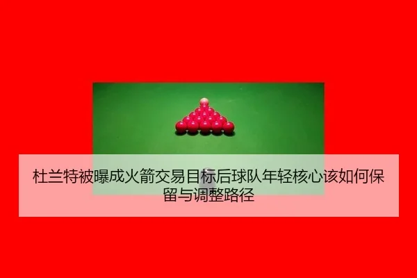 杜兰特被曝成火箭交易目标后球队年轻核心该如何保留与调整路径 - jiuyou