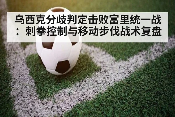乌西克分歧判定击败富里统一战：刺拳控制与移动步伐战术复盘 | jiuyou