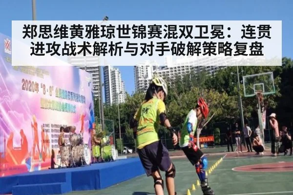 郑思维黄雅琼世锦赛混双卫冕：连贯进攻战术解析与对手破解策略复盘 | jiuyou