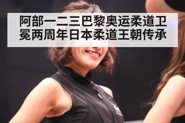 阿部一二三巴黎奥运柔道卫冕两周年日本柔道王朝传承 | jiuyou